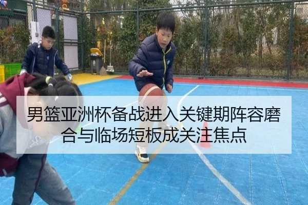 男篮亚洲杯备战进入关键期阵容磨合与临场短板成关注焦点